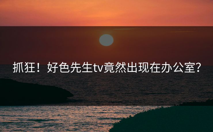 抓狂！好色先生tv竟然出现在办公室？