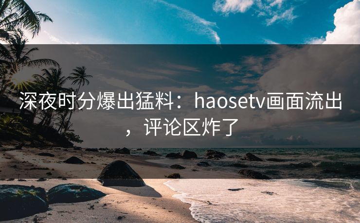 深夜时分爆出猛料：haosetv画面流出，评论区炸了