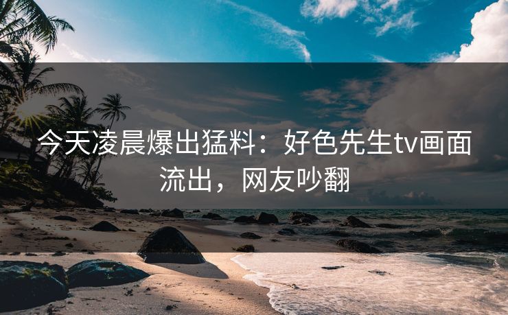 今天凌晨爆出猛料：好色先生tv画面流出，网友吵翻