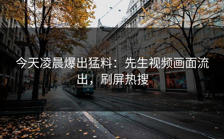 今天凌晨爆出猛料：先生视频画面流出，刷屏热搜