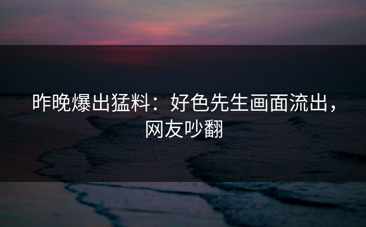 昨晚爆出猛料：好色先生画面流出，网友吵翻