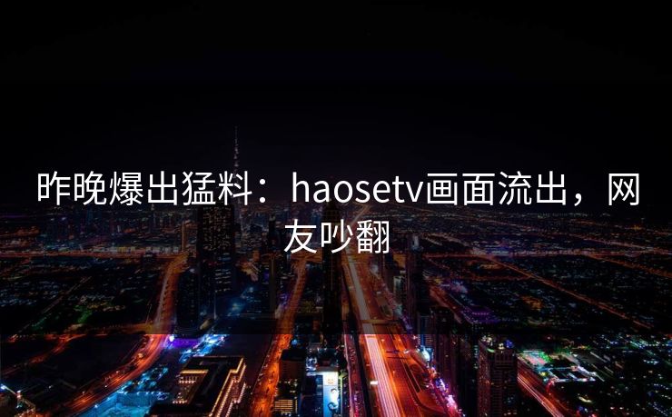 昨晚爆出猛料：haosetv画面流出，网友吵翻