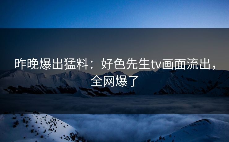 昨晚爆出猛料：好色先生tv画面流出，全网爆了