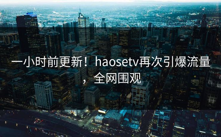 一小时前更新！haosetv再次引爆流量，全网围观