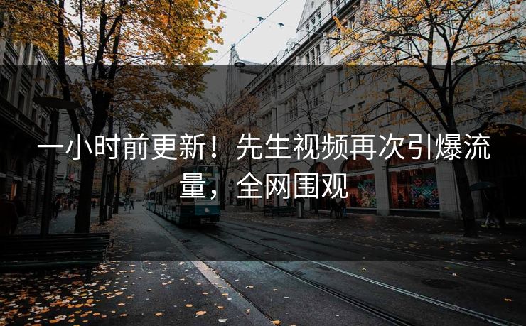 一小时前更新！先生视频再次引爆流量，全网围观