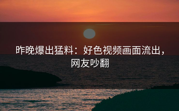 昨晚爆出猛料：好色视频画面流出，网友吵翻