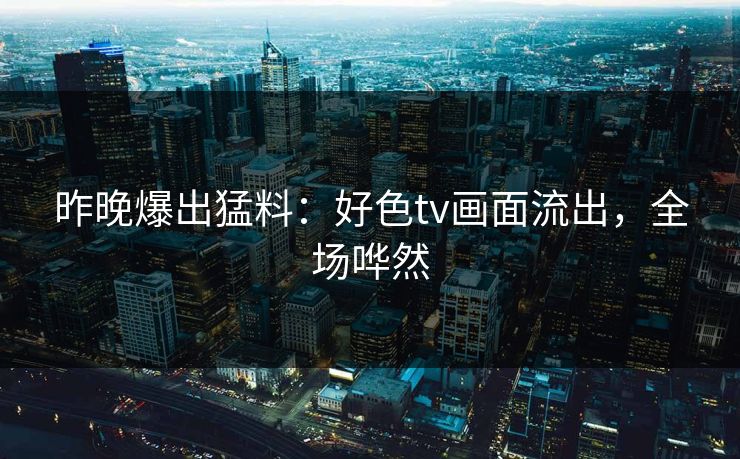 昨晚爆出猛料：好色tv画面流出，全场哗然
