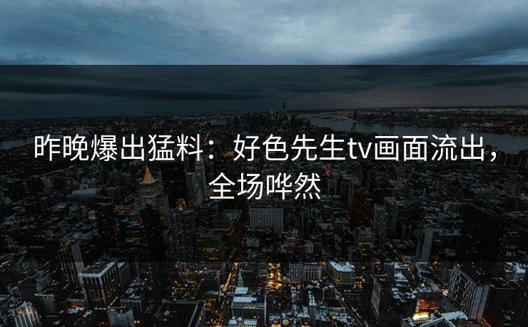 昨晚爆出猛料：好色先生tv画面流出，全场哗然