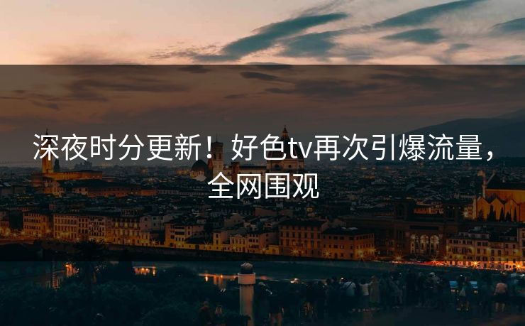 深夜时分更新！好色tv再次引爆流量，全网围观
