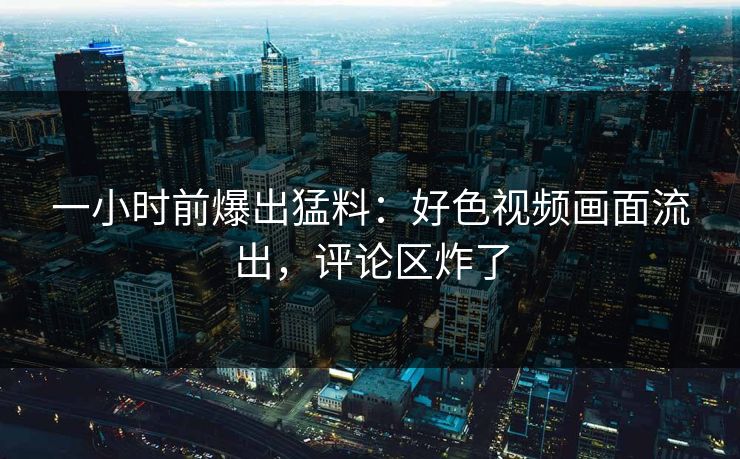 一小时前爆出猛料：好色视频画面流出，评论区炸了