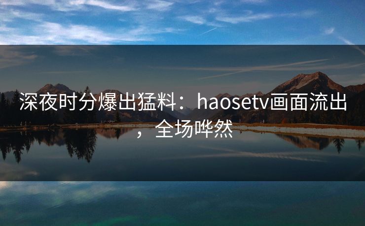深夜时分爆出猛料：haosetv画面流出，全场哗然