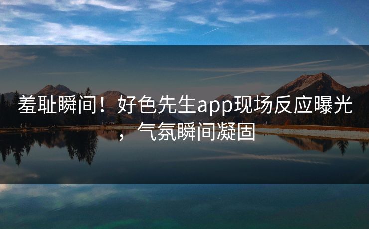 羞耻瞬间！好色先生app现场反应曝光，气氛瞬间凝固
