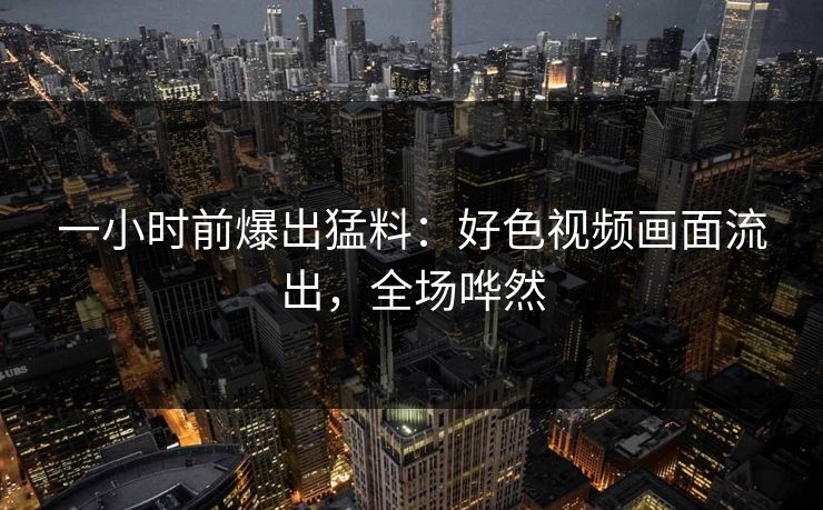 一小时前爆出猛料：好色视频画面流出，全场哗然
