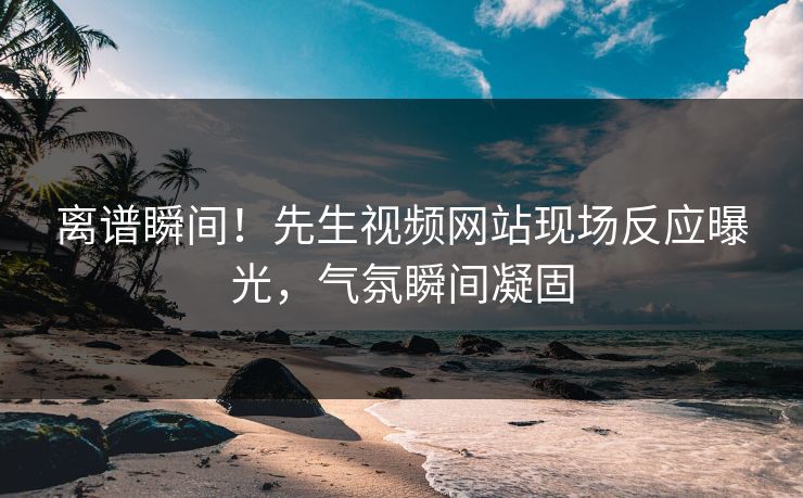 离谱瞬间！先生视频网站现场反应曝光，气氛瞬间凝固