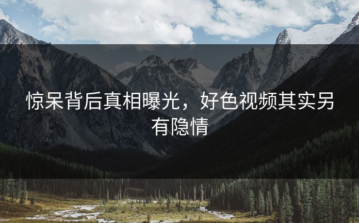 惊呆背后真相曝光，好色视频其实另有隐情