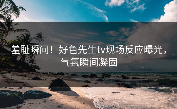 羞耻瞬间！好色先生tv现场反应曝光，气氛瞬间凝固