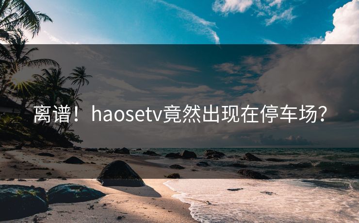离谱！haosetv竟然出现在停车场？