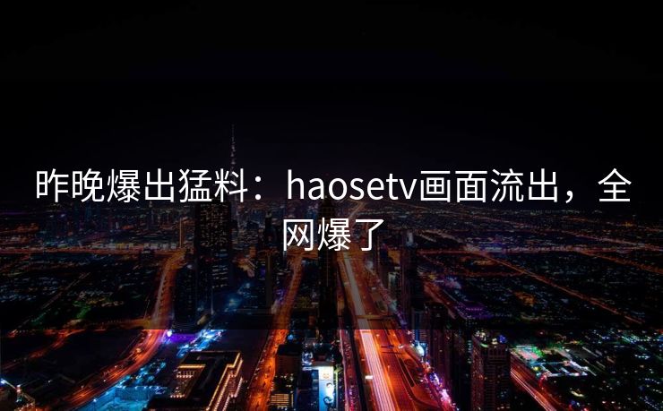 昨晚爆出猛料：haosetv画面流出，全网爆了
