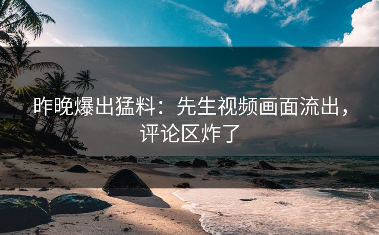 昨晚爆出猛料：先生视频画面流出，评论区炸了