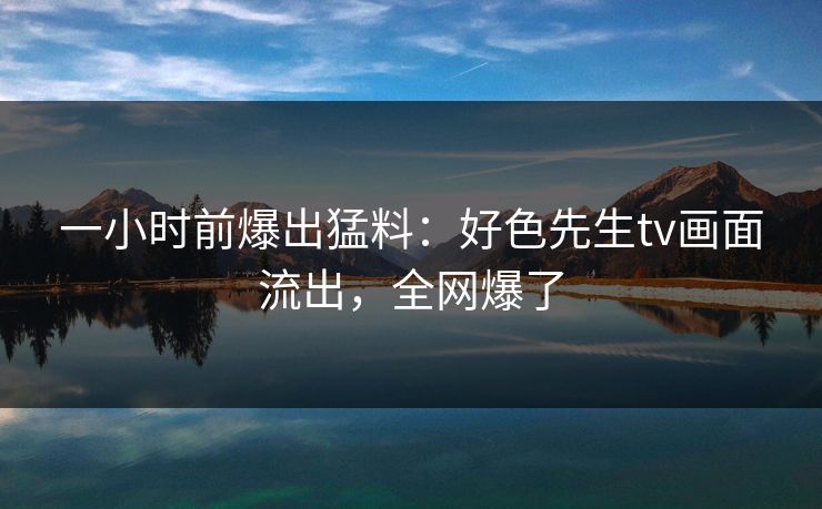 一小时前爆出猛料：好色先生tv画面流出，全网爆了