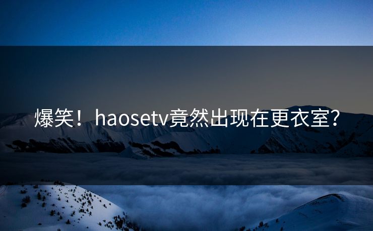 爆笑！haosetv竟然出现在更衣室？