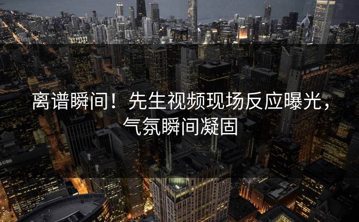 离谱瞬间！先生视频现场反应曝光，气氛瞬间凝固