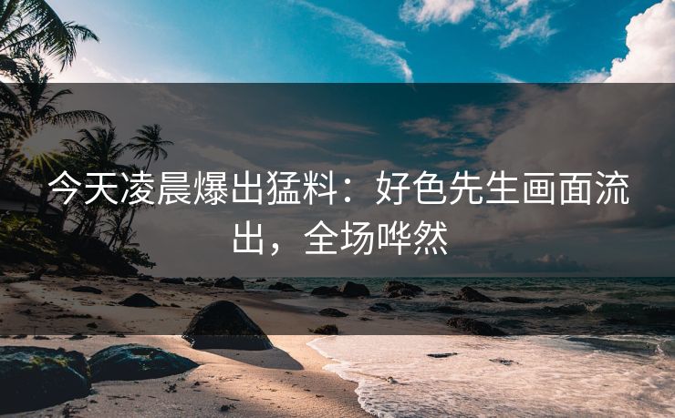 今天凌晨爆出猛料：好色先生画面流出，全场哗然