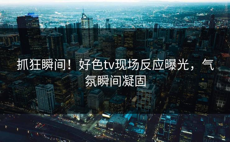 抓狂瞬间！好色tv现场反应曝光，气氛瞬间凝固