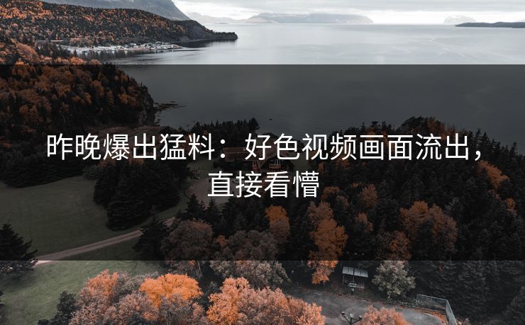 昨晚爆出猛料：好色视频画面流出，直接看懵