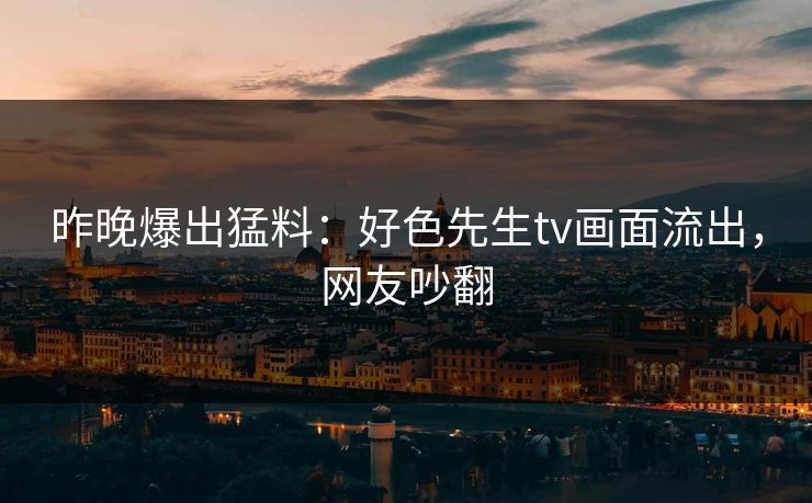 昨晚爆出猛料：好色先生tv画面流出，网友吵翻