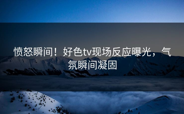 愤怒瞬间！好色tv现场反应曝光，气氛瞬间凝固