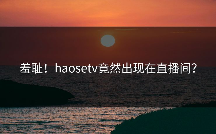 羞耻！haosetv竟然出现在直播间？