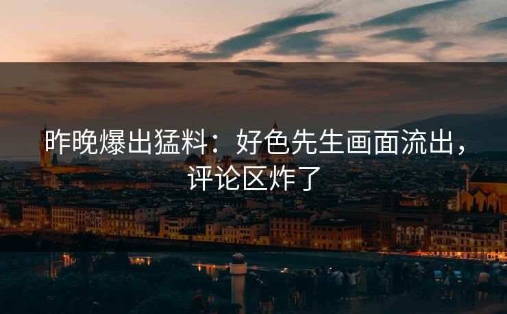 昨晚爆出猛料：好色先生画面流出，评论区炸了