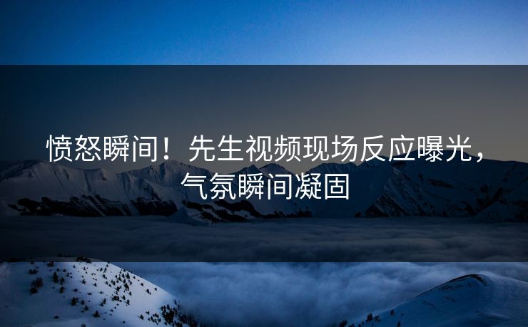 愤怒瞬间！先生视频现场反应曝光，气氛瞬间凝固