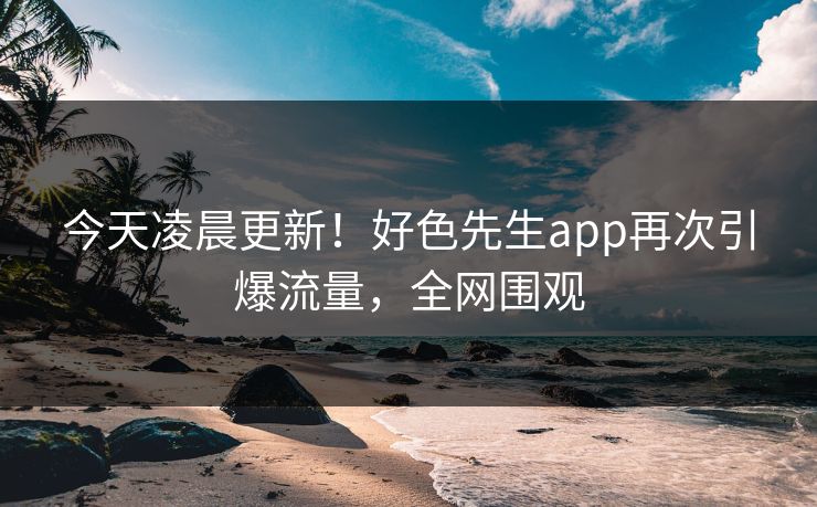 今天凌晨更新！好色先生app再次引爆流量，全网围观
