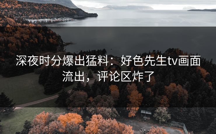 深夜时分爆出猛料：好色先生tv画面流出，评论区炸了