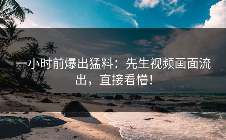一小时前爆出猛料：先生视频画面流出，直接看懵！