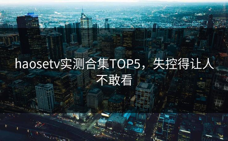haosetv实测合集TOP5，失控得让人不敢看