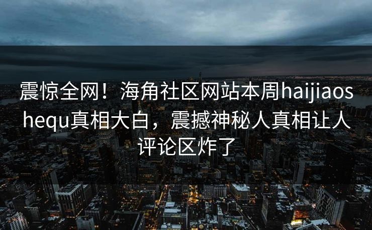 震惊全网！海角社区网站本周haijiaoshequ真相大白，震撼神秘人真相让人评论区炸了