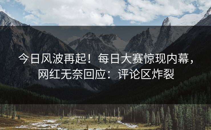 今日风波再起！每日大赛惊现内幕，网红无奈回应：评论区炸裂