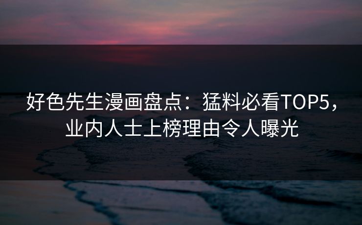 好色先生漫画盘点：猛料必看TOP5，业内人士上榜理由令人曝光