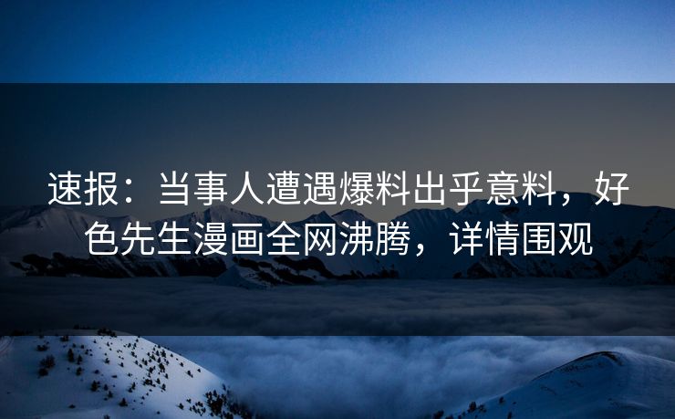 速报：当事人遭遇爆料出乎意料，好色先生漫画全网沸腾，详情围观