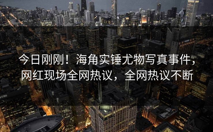 今日刚刚！海角实锤尤物写真事件，网红现场全网热议，全网热议不断