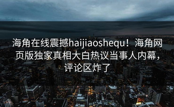 海角在线震撼haijiaoshequ！海角网页版独家真相大白热议当事人内幕，评论区炸了