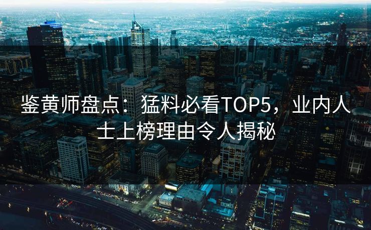鉴黄师盘点：猛料必看TOP5，业内人士上榜理由令人揭秘