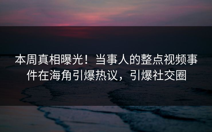 本周真相曝光！当事人的整点视频事件在海角引爆热议，引爆社交圈