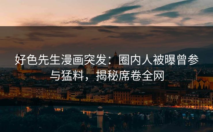 好色先生漫画突发：圈内人被曝曾参与猛料，揭秘席卷全网