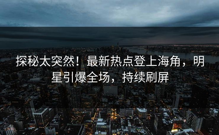 探秘太突然！最新热点登上海角，明星引爆全场，持续刷屏