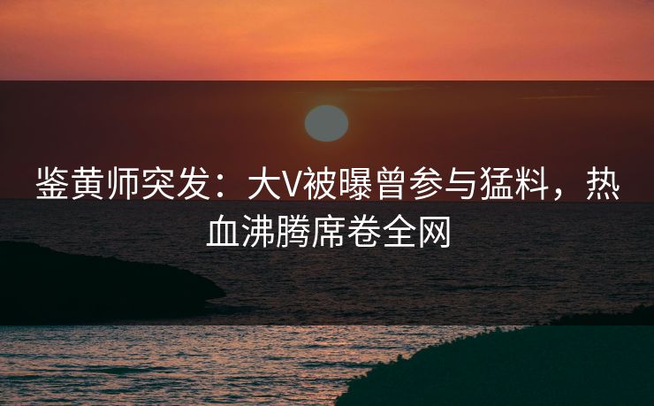 鉴黄师突发：大V被曝曾参与猛料，热血沸腾席卷全网