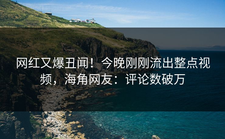 网红又爆丑闻！今晚刚刚流出整点视频，海角网友：评论数破万